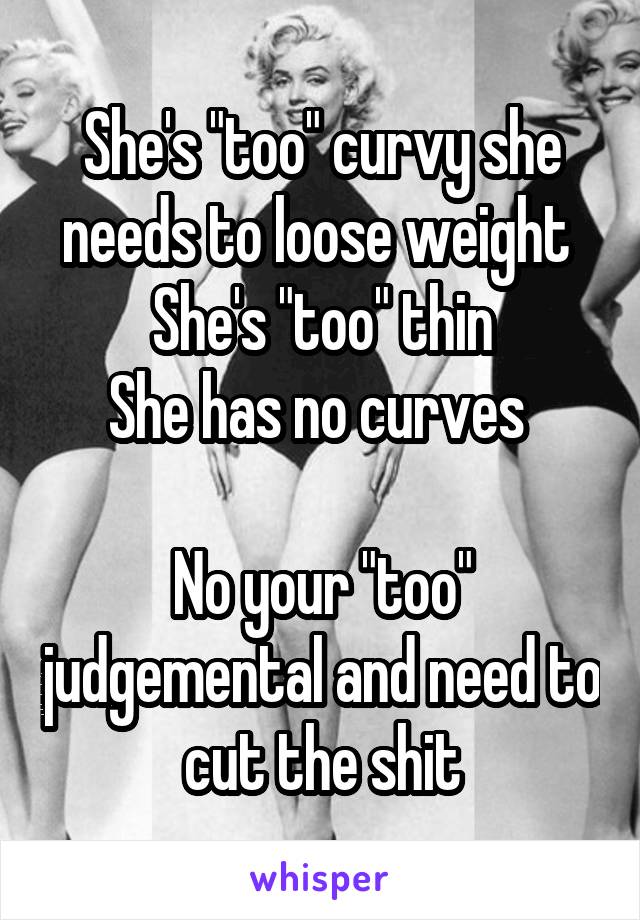 She's "too" curvy she needs to loose weight 
She's "too" thin
She has no curves 

No your "too" judgemental and need to cut the shit