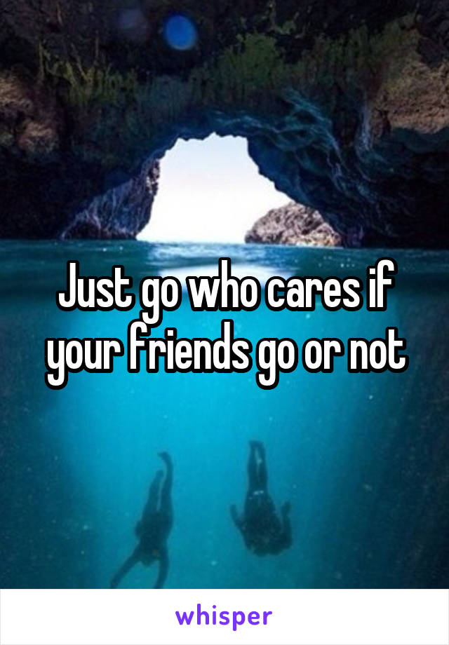 Just go who cares if your friends go or not