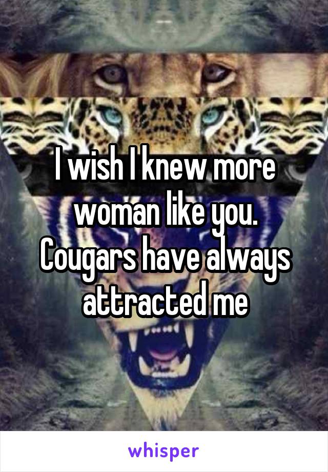 I wish I knew more woman like you. Cougars have always attracted me