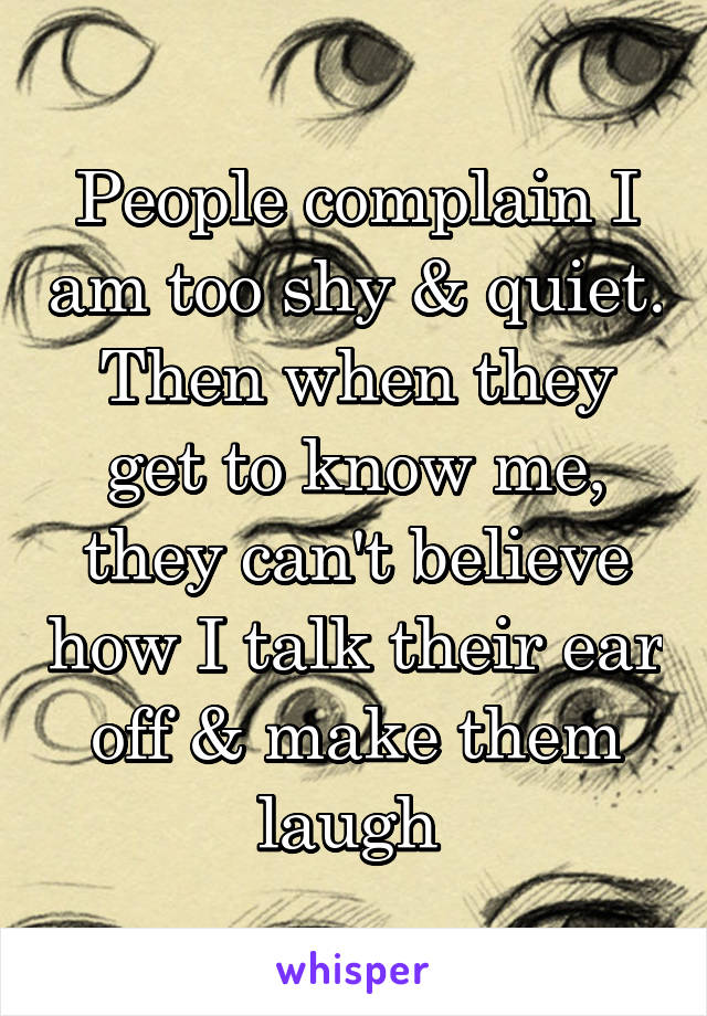 People complain I am too shy & quiet. Then when they get to know me, they can't believe how I talk their ear off & make them laugh 