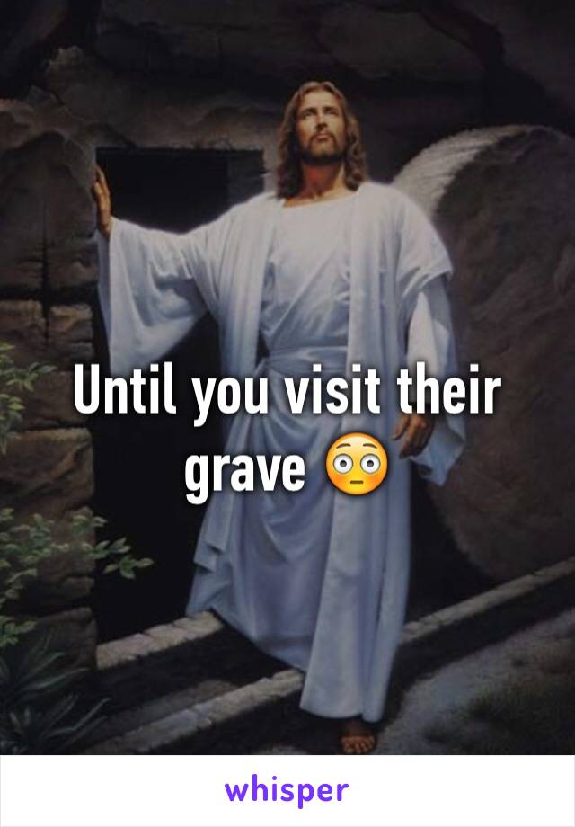 Until you visit their grave 😳