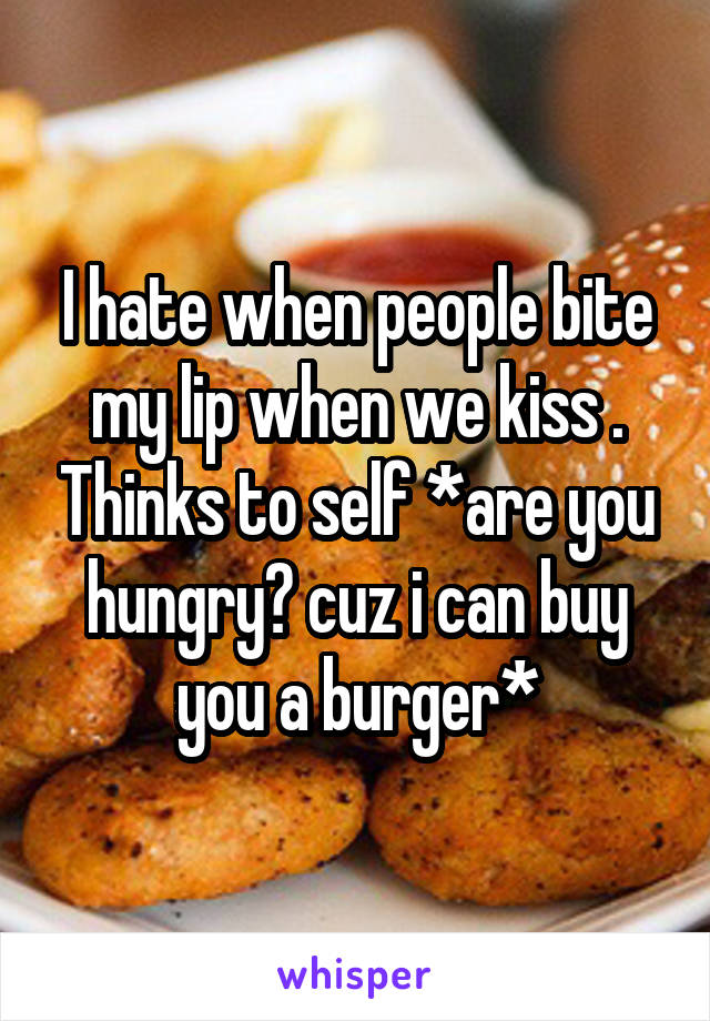 I hate when people bite my lip when we kiss . Thinks to self *are you hungry? cuz i can buy you a burger*