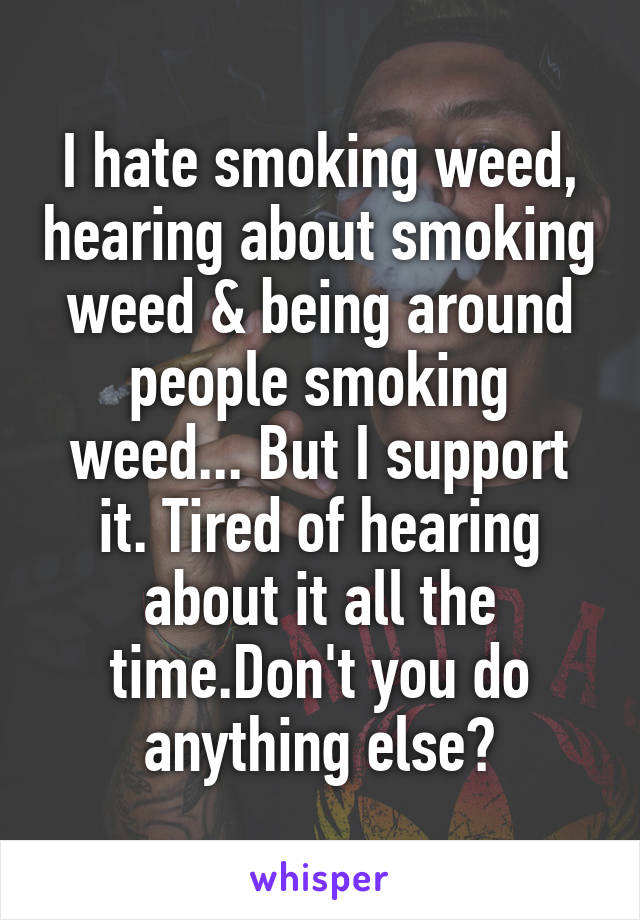 I hate smoking weed, hearing about smoking weed & being around people smoking weed... But I support it. Tired of hearing about it all the time.Don't you do anything else?