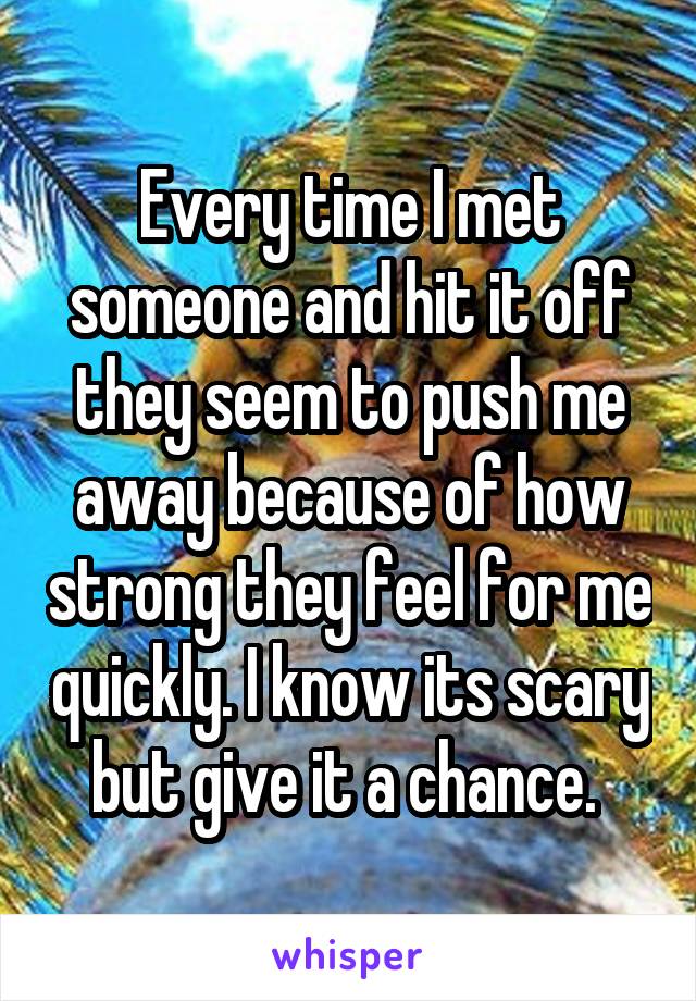 Every time I met someone and hit it off they seem to push me away because of how strong they feel for me quickly. I know its scary but give it a chance. 