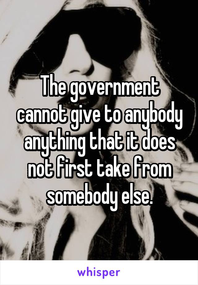 The government cannot give to anybody anything that it does not first take from somebody else.