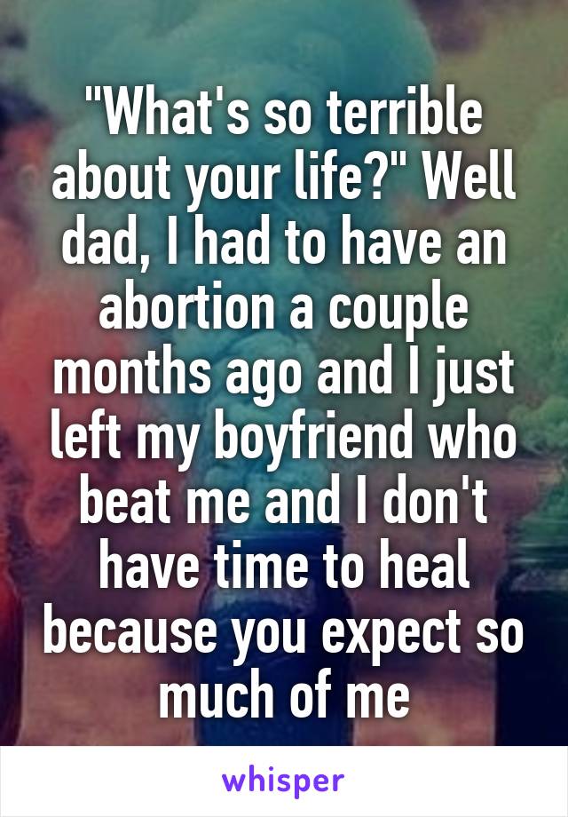 "What's so terrible about your life?" Well dad, I had to have an abortion a couple months ago and I just left my boyfriend who beat me and I don't have time to heal because you expect so much of me