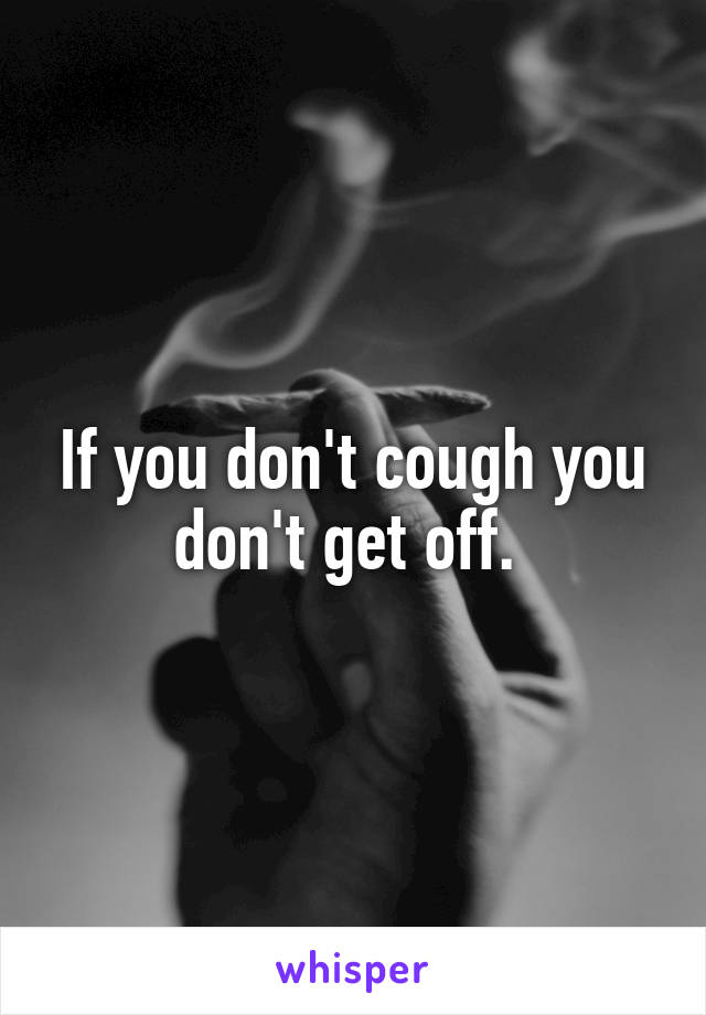 If you don't cough you don't get off. 
