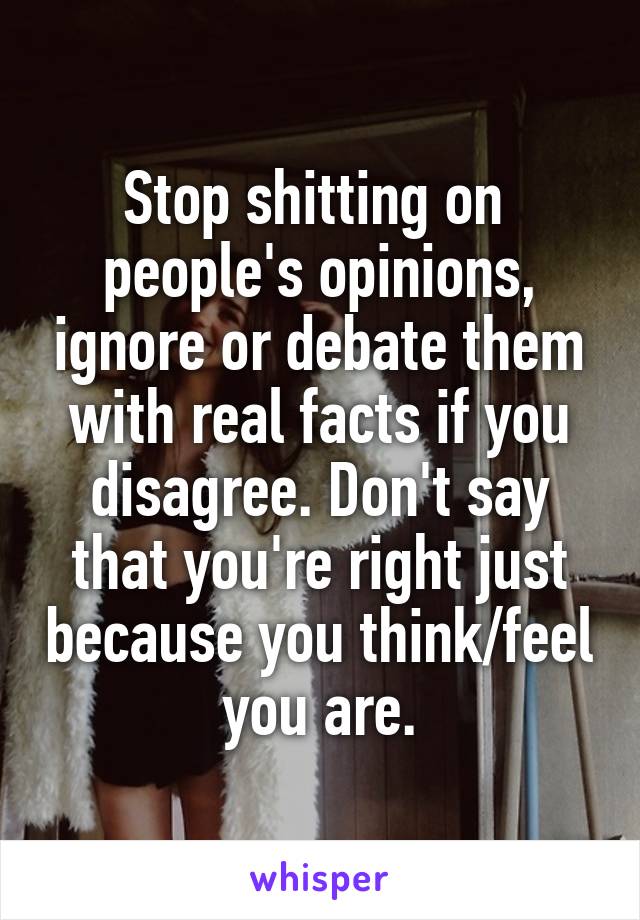 Stop shitting on  people's opinions, ignore or debate them with real facts if you disagree. Don't say that you're right just because you think/feel you are.