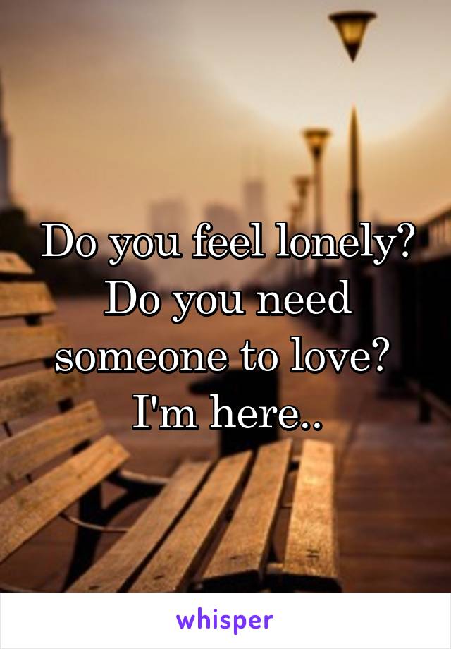 Do you feel lonely? Do you need someone to love? 
I'm here..