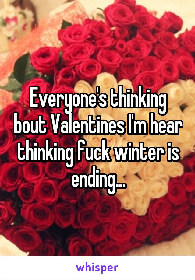 Everyone's thinking bout Valentines I'm hear thinking fuck winter is ending...