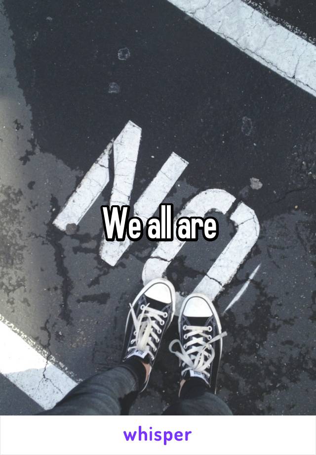 We all are