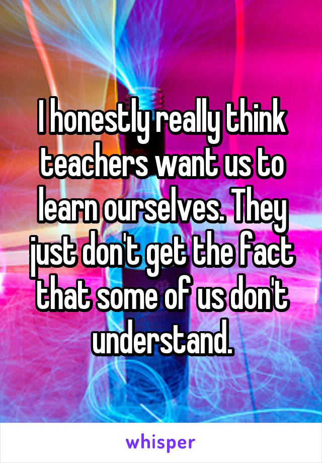 I honestly really think teachers want us to learn ourselves. They just don't get the fact that some of us don't understand.