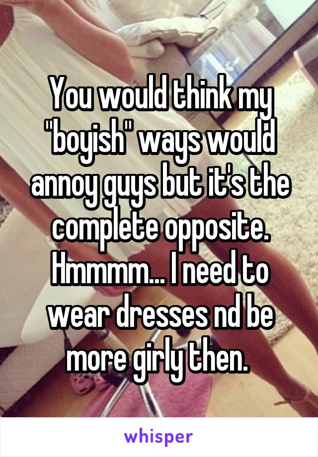 You would think my "boyish" ways would annoy guys but it's the complete opposite. Hmmmm... I need to wear dresses nd be more girly then. 