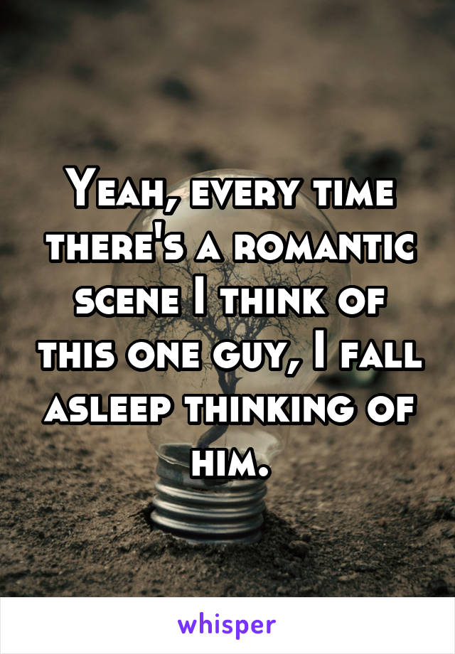 Yeah, every time there's a romantic scene I think of this one guy, I fall asleep thinking of him.