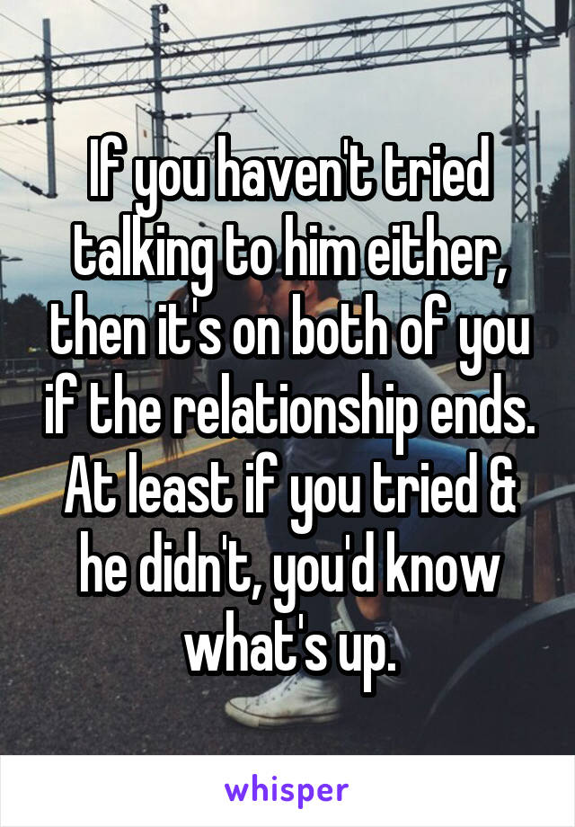 If you haven't tried talking to him either, then it's on both of you if the relationship ends. At least if you tried & he didn't, you'd know what's up.
