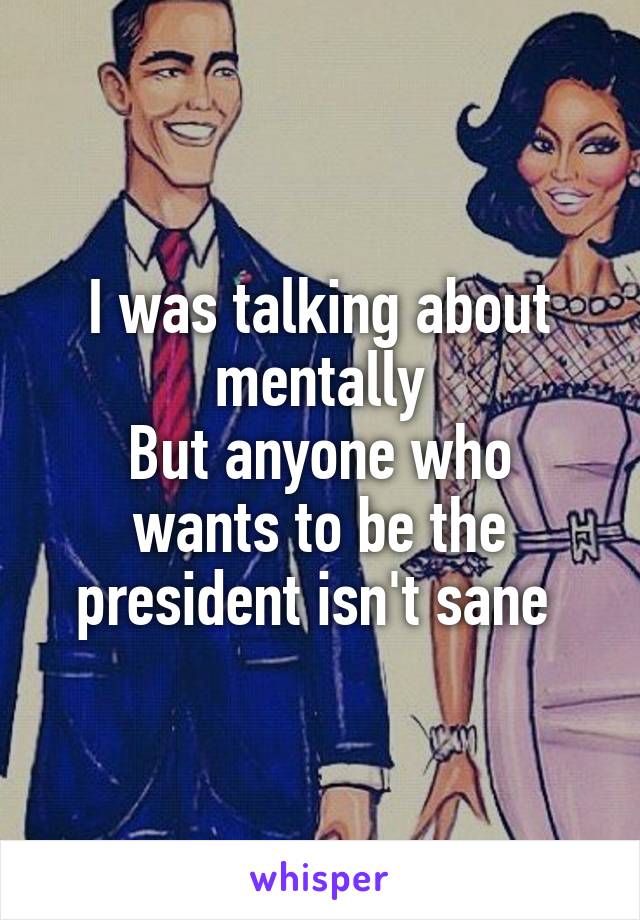 I was talking about mentally
But anyone who wants to be the president isn't sane 