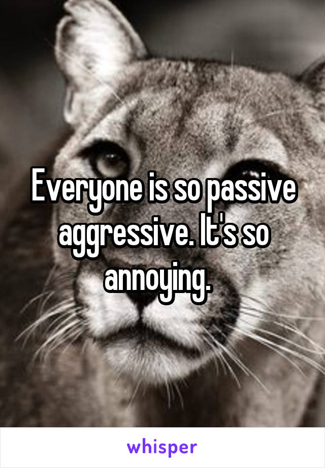 Everyone is so passive aggressive. It's so annoying.  