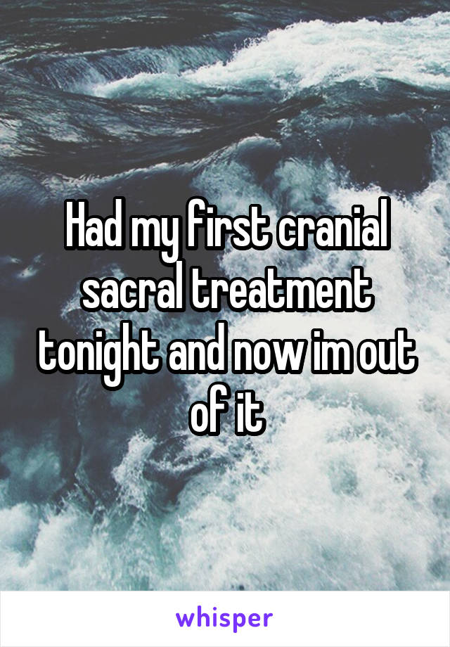 Had my first cranial sacral treatment tonight and now im out of it