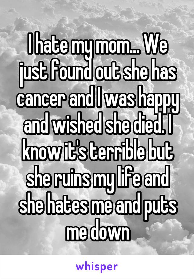 I hate my mom... We just found out she has cancer and I was happy and wished she died. I know it's terrible but she ruins my life and she hates me and puts me down