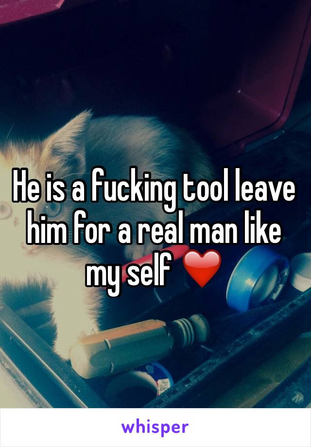 He is a fucking tool leave him for a real man like my self ❤️