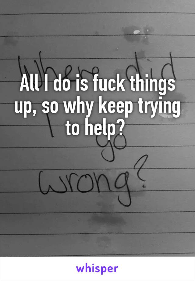 All I do is fuck things up, so why keep trying to help? 


