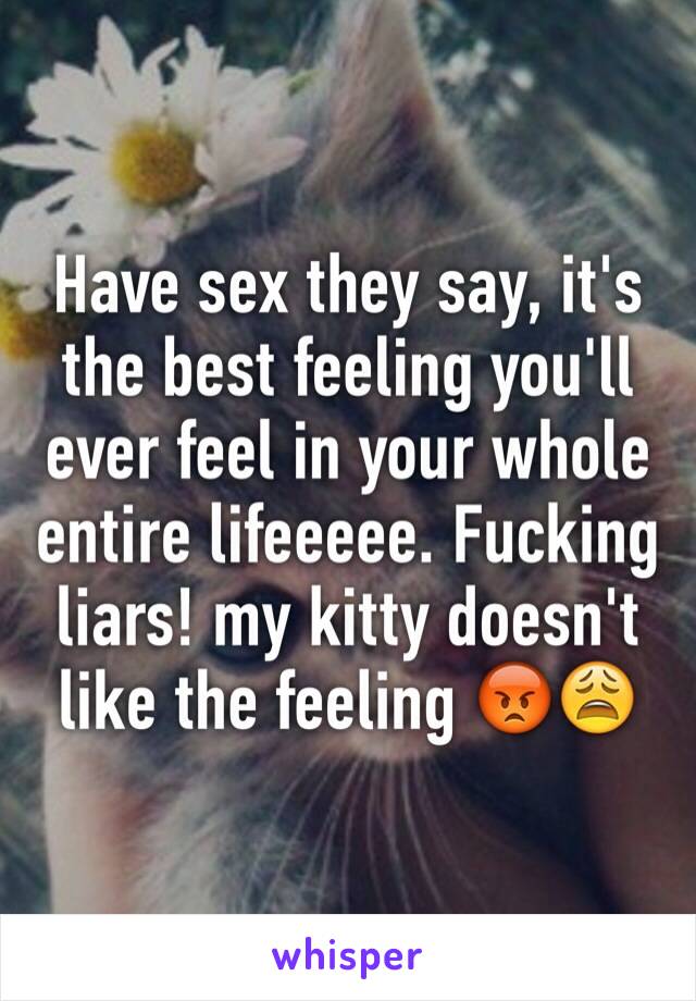 Have sex they say, it's the best feeling you'll ever feel in your whole entire lifeeeee. Fucking liars! my kitty doesn't like the feeling 😡😩