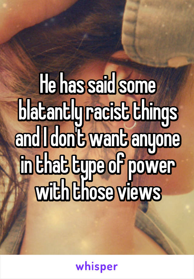 He has said some blatantly racist things and I don't want anyone in that type of power with those views