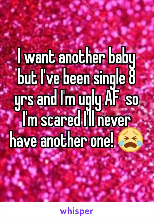 I want another baby but I've been single 8 yrs and I'm ugly AF  so I'm scared I'll never have another one! 😭