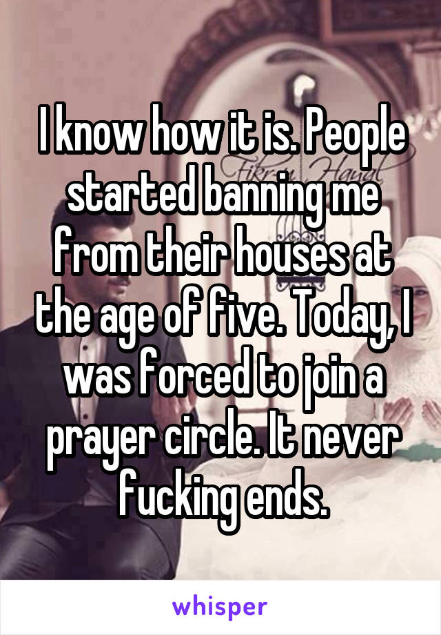 I know how it is. People started banning me from their houses at the age of five. Today, I was forced to join a prayer circle. It never fucking ends.