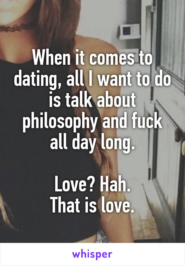 When it comes to dating, all I want to do is talk about philosophy and fuck all day long.

Love? Hah.
That is love.