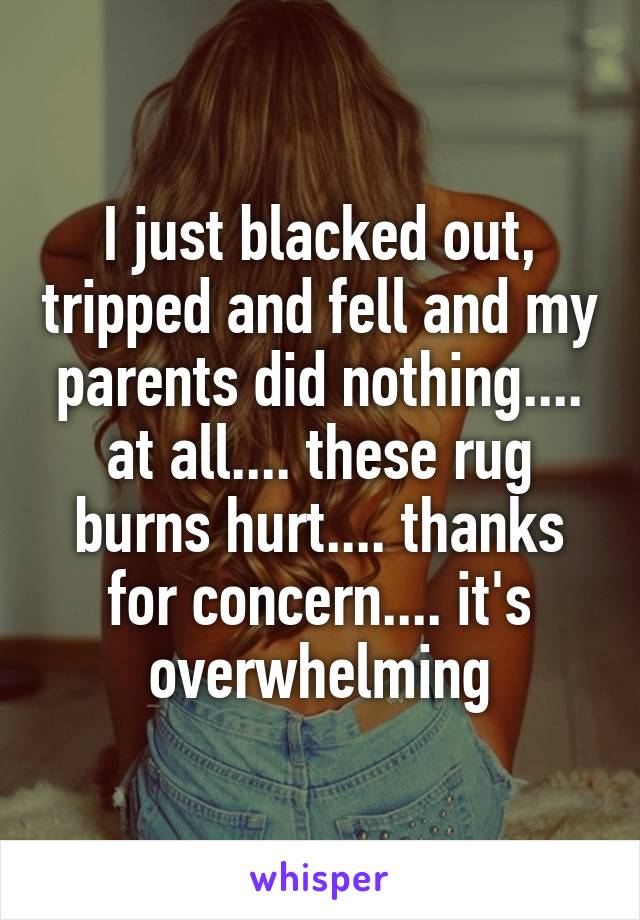 I just blacked out, tripped and fell and my parents did nothing.... at all.... these rug burns hurt.... thanks for concern.... it's overwhelming