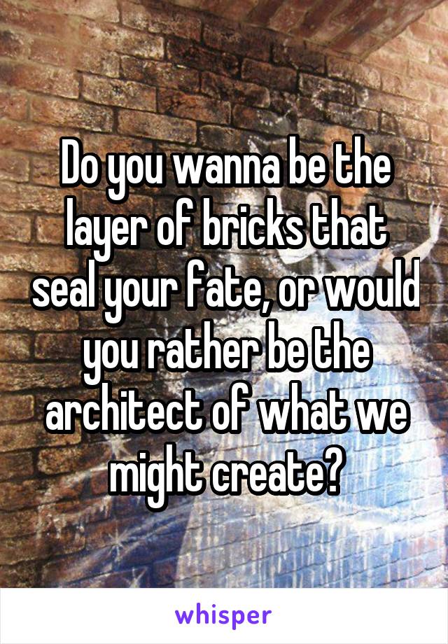 Do you wanna be the layer of bricks that seal your fate, or would you rather be the architect of what we might create?