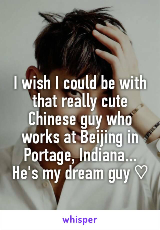 I wish I could be with that really cute Chinese guy who works at Beijing in Portage, Indiana...
He's my dream guy ♡
