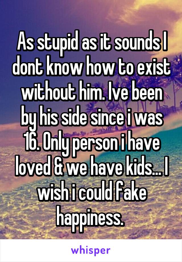 As stupid as it sounds I dont know how to exist without him. Ive been by his side since i was 16. Only person i have loved & we have kids... I wish i could fake happiness. 