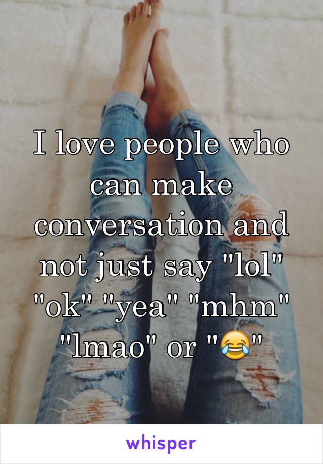 I love people who can make conversation and not just say "lol" "ok" "yea" "mhm" "lmao" or "😂"