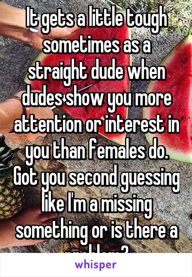 It gets a little tough sometimes as a straight dude when dudes show you more attention or interest in you than females do. Got you second guessing like I'm a missing something or is there a problem?