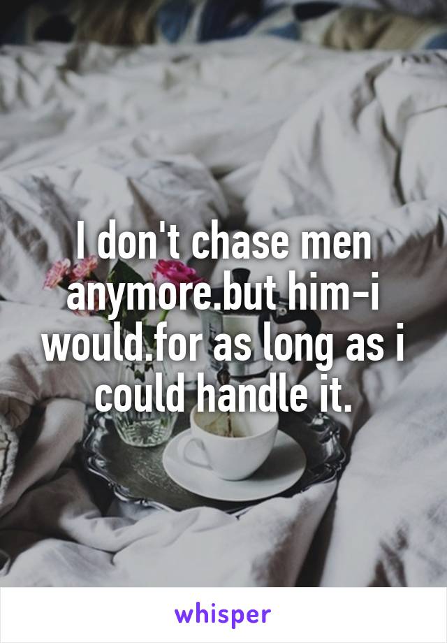 I don't chase men anymore.but him-i would.for as long as i could handle it.