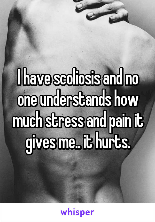 I have scoliosis and no one understands how much stress and pain it gives me.. it hurts.