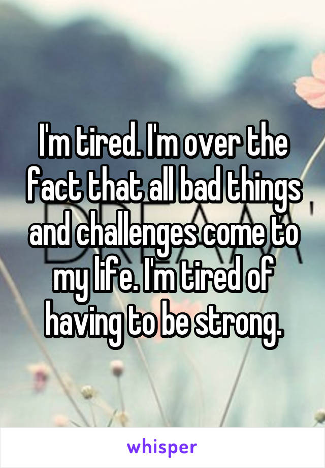 I'm tired. I'm over the fact that all bad things and challenges come to my life. I'm tired of having to be strong.