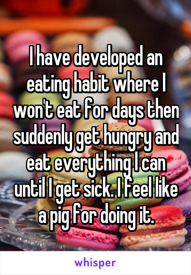 I have developed an eating habit where I won't eat for days then suddenly get hungry and eat everything I can until I get sick. I feel like a pig for doing it.