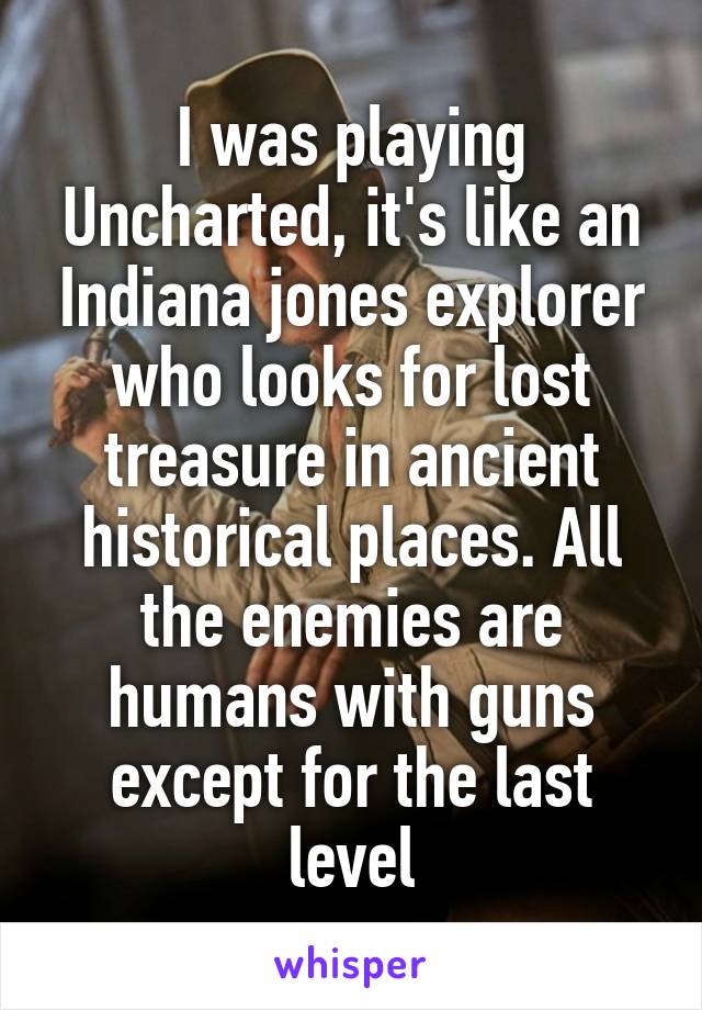 I was playing Uncharted, it's like an Indiana jones explorer who looks for lost treasure in ancient historical places. All the enemies are humans with guns except for the last level