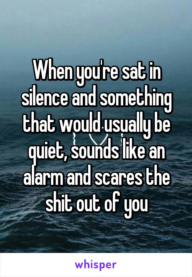 When you're sat in silence and something that would usually be quiet, sounds like an alarm and scares the shit out of you
