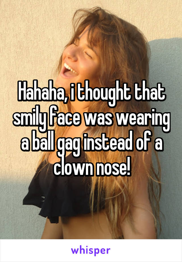 Hahaha, i thought that smily face was wearing a ball gag instead of a clown nose!