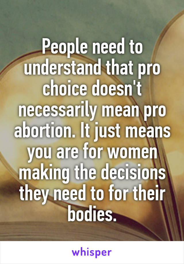 People need to understand that pro choice doesn't necessarily mean pro abortion. It just means you are for women making the decisions they need to for their bodies.