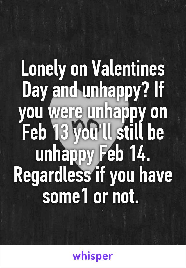 Lonely on Valentines Day and unhappy? If you were unhappy on Feb 13 you'll still be unhappy Feb 14. Regardless if you have some1 or not. 