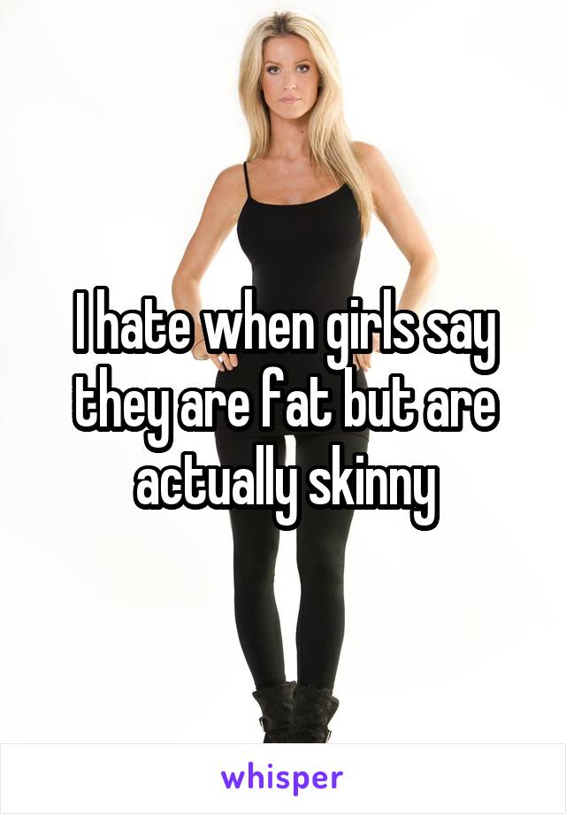 I hate when girls say they are fat but are actually skinny