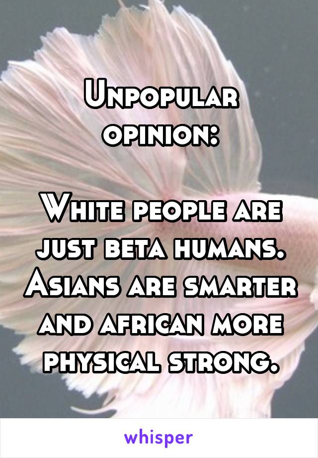 Unpopular opinion:

White people are just beta humans. Asians are smarter and african more physical strong.