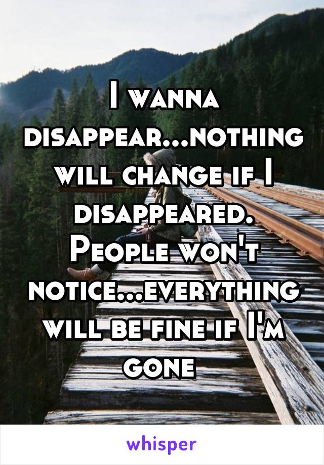 I wanna disappear...nothing will change if I disappeared. People won't notice...everything will be fine if I'm gone 
