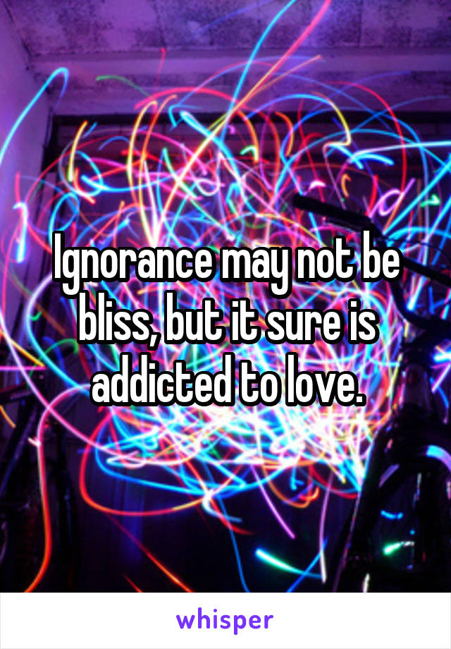 Ignorance may not be bliss, but it sure is addicted to love.