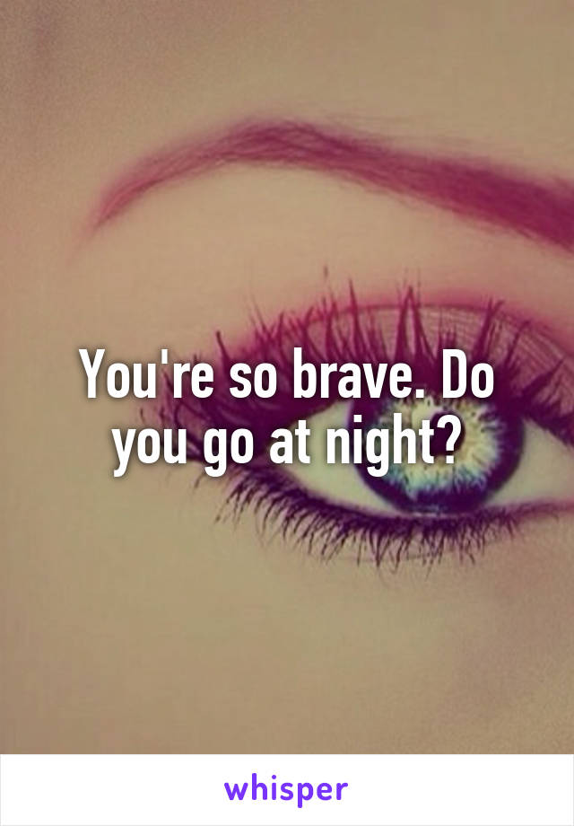You're so brave. Do you go at night?
